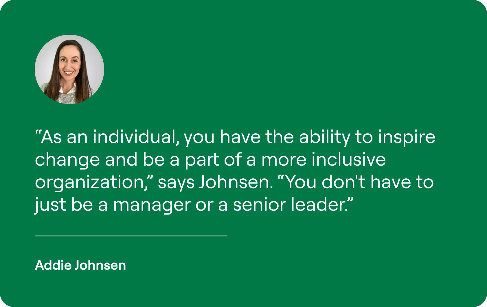 As an individual, you have the ability to inspire change and be a part of a more inclusive organization,” says Johnsen. “You don't have to just be a manager or a senior leader.