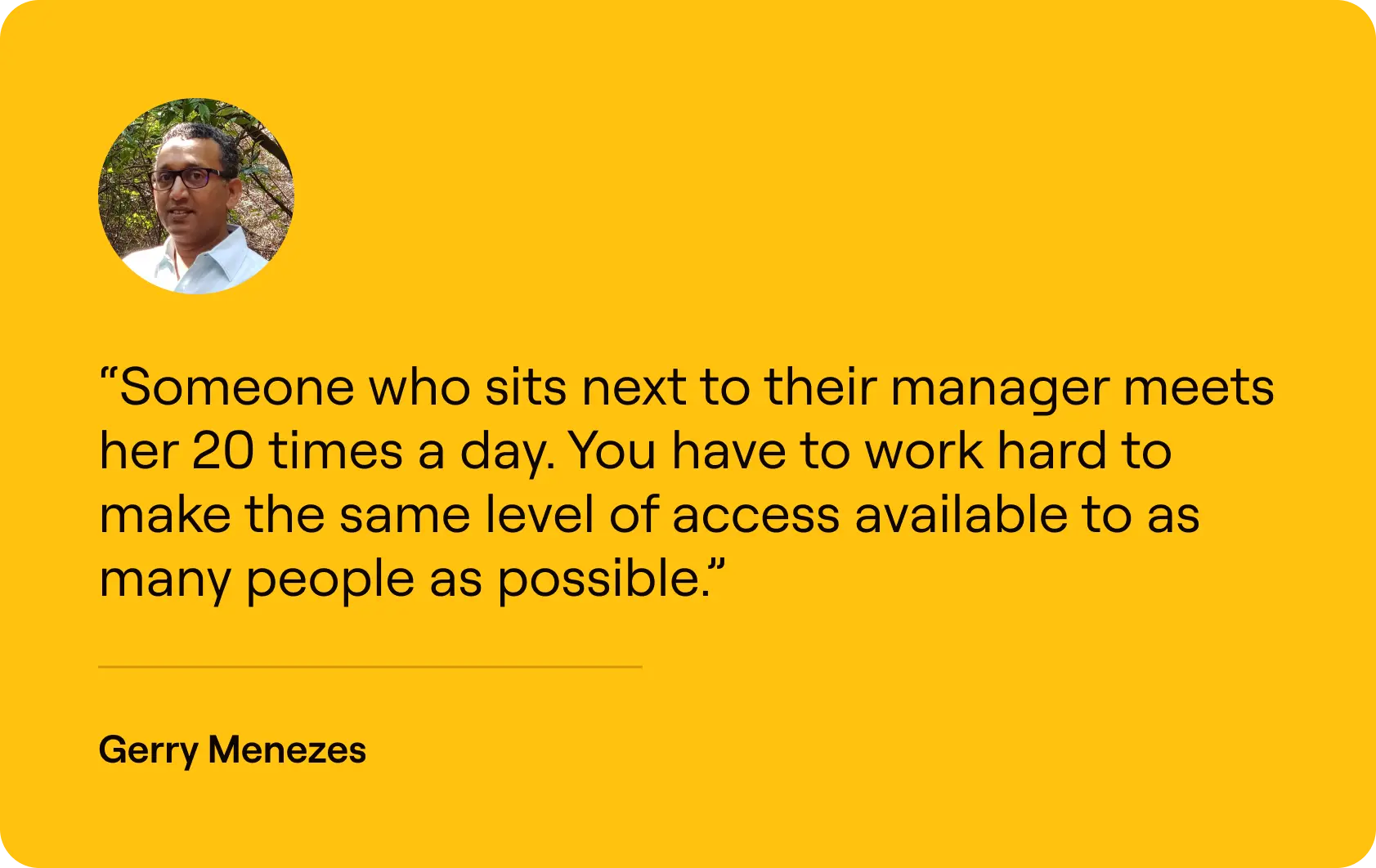 Someone who sits next to their manager meets her 20 times a day. You have to work hard to make the same level of access available to as many people as possible.